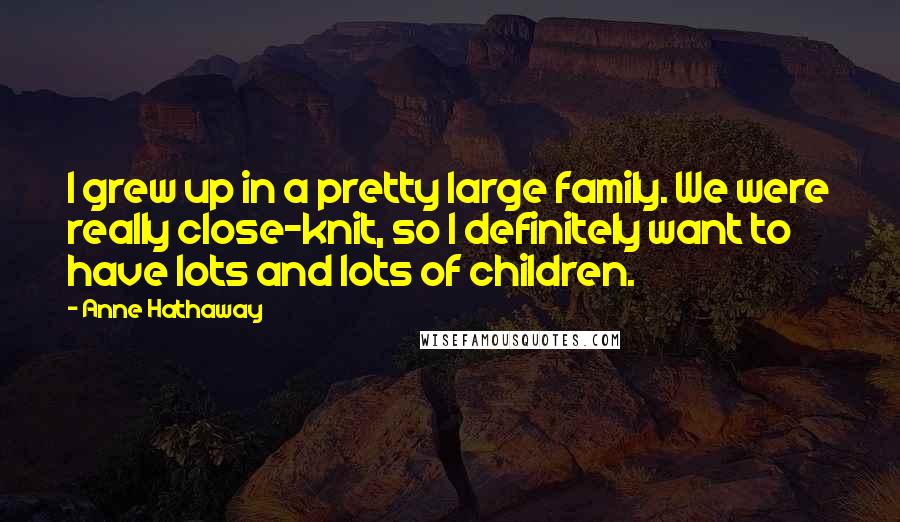 Anne Hathaway Quotes: I grew up in a pretty large family. We were really close-knit, so I definitely want to have lots and lots of children.