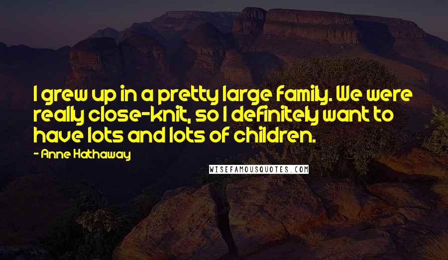 Anne Hathaway Quotes: I grew up in a pretty large family. We were really close-knit, so I definitely want to have lots and lots of children.