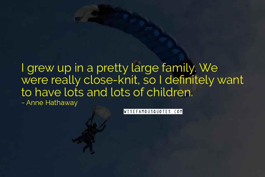 Anne Hathaway Quotes: I grew up in a pretty large family. We were really close-knit, so I definitely want to have lots and lots of children.