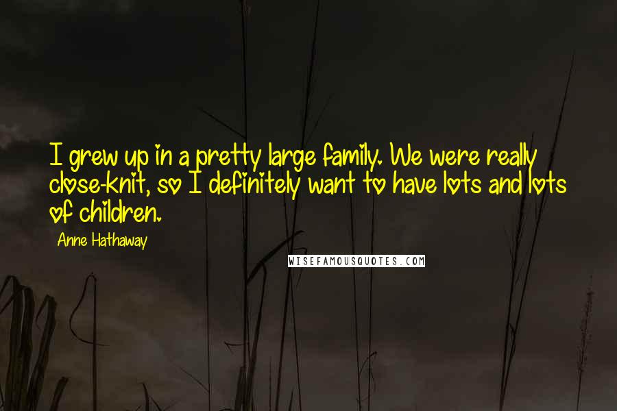 Anne Hathaway Quotes: I grew up in a pretty large family. We were really close-knit, so I definitely want to have lots and lots of children.