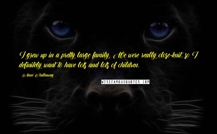Anne Hathaway Quotes: I grew up in a pretty large family. We were really close-knit, so I definitely want to have lots and lots of children.