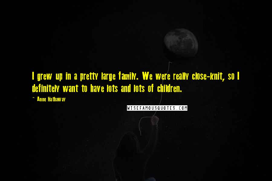 Anne Hathaway Quotes: I grew up in a pretty large family. We were really close-knit, so I definitely want to have lots and lots of children.