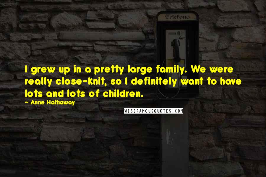 Anne Hathaway Quotes: I grew up in a pretty large family. We were really close-knit, so I definitely want to have lots and lots of children.