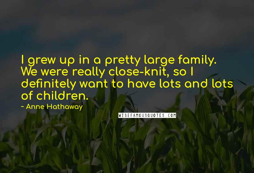 Anne Hathaway Quotes: I grew up in a pretty large family. We were really close-knit, so I definitely want to have lots and lots of children.