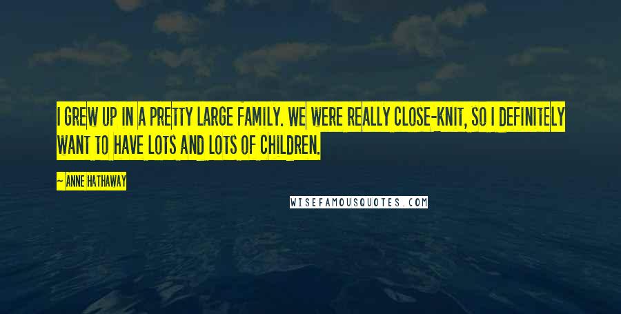 Anne Hathaway Quotes: I grew up in a pretty large family. We were really close-knit, so I definitely want to have lots and lots of children.