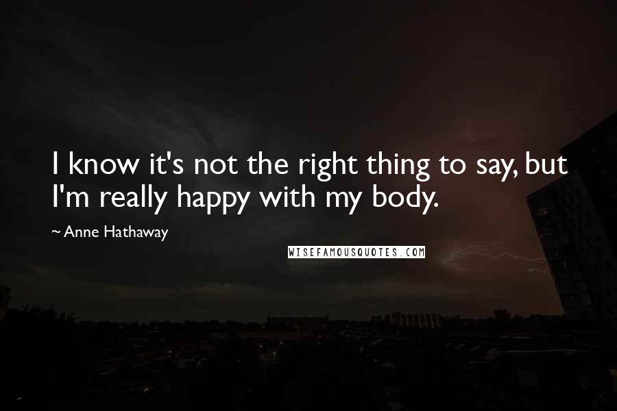 Anne Hathaway Quotes: I know it's not the right thing to say, but I'm really happy with my body.