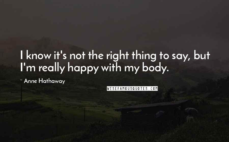 Anne Hathaway Quotes: I know it's not the right thing to say, but I'm really happy with my body.