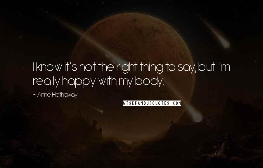 Anne Hathaway Quotes: I know it's not the right thing to say, but I'm really happy with my body.