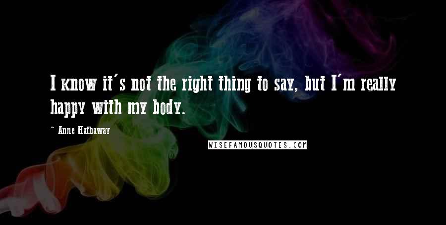 Anne Hathaway Quotes: I know it's not the right thing to say, but I'm really happy with my body.