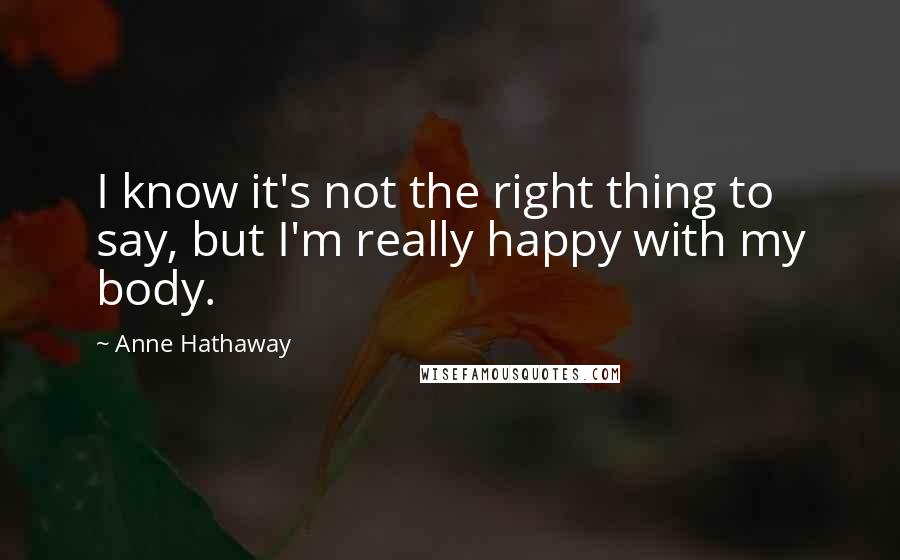 Anne Hathaway Quotes: I know it's not the right thing to say, but I'm really happy with my body.