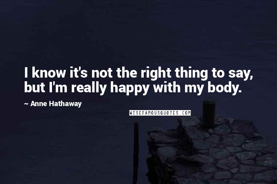 Anne Hathaway Quotes: I know it's not the right thing to say, but I'm really happy with my body.