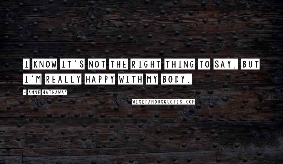 Anne Hathaway Quotes: I know it's not the right thing to say, but I'm really happy with my body.