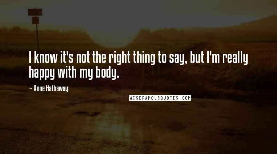 Anne Hathaway Quotes: I know it's not the right thing to say, but I'm really happy with my body.