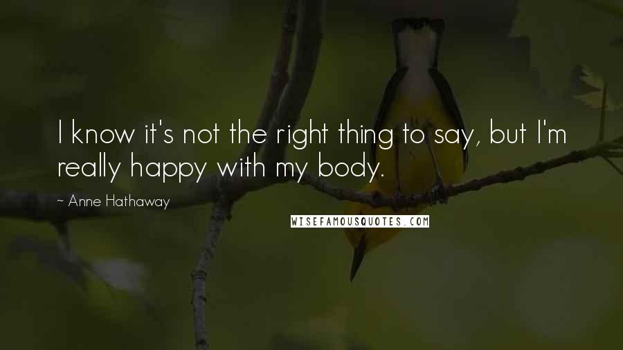 Anne Hathaway Quotes: I know it's not the right thing to say, but I'm really happy with my body.