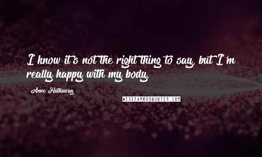 Anne Hathaway Quotes: I know it's not the right thing to say, but I'm really happy with my body.