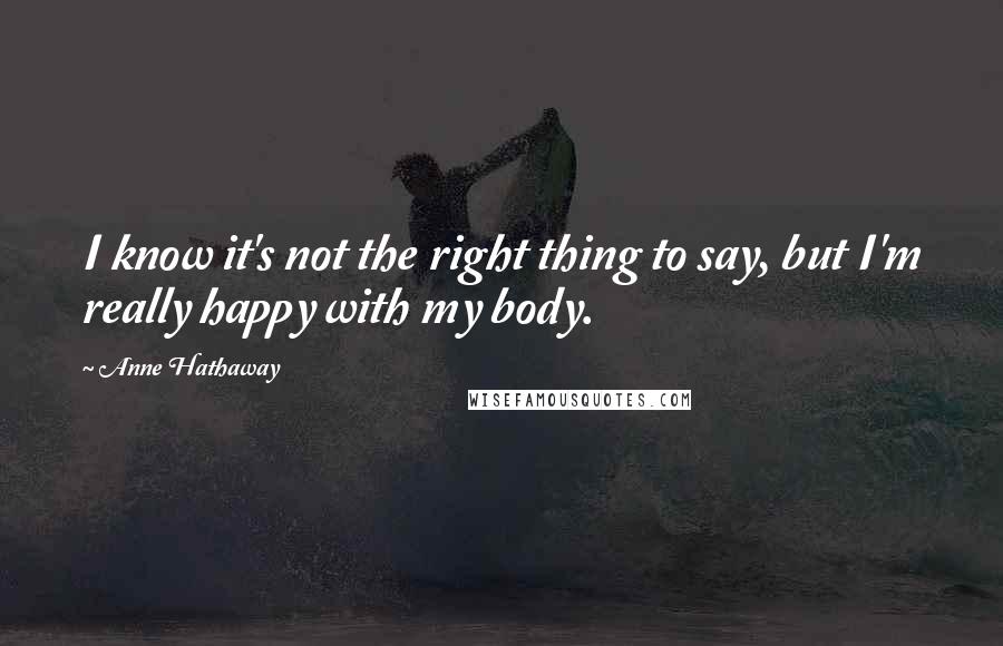 Anne Hathaway Quotes: I know it's not the right thing to say, but I'm really happy with my body.