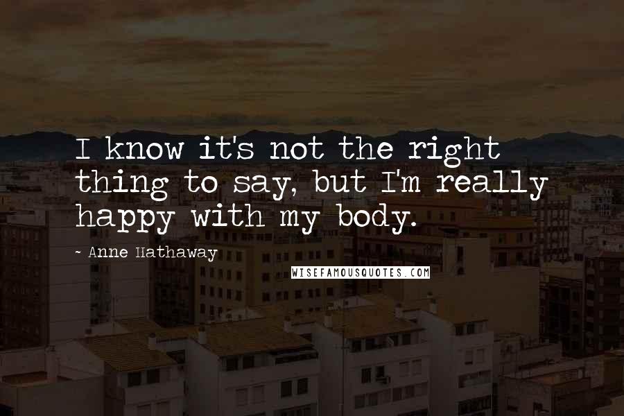Anne Hathaway Quotes: I know it's not the right thing to say, but I'm really happy with my body.