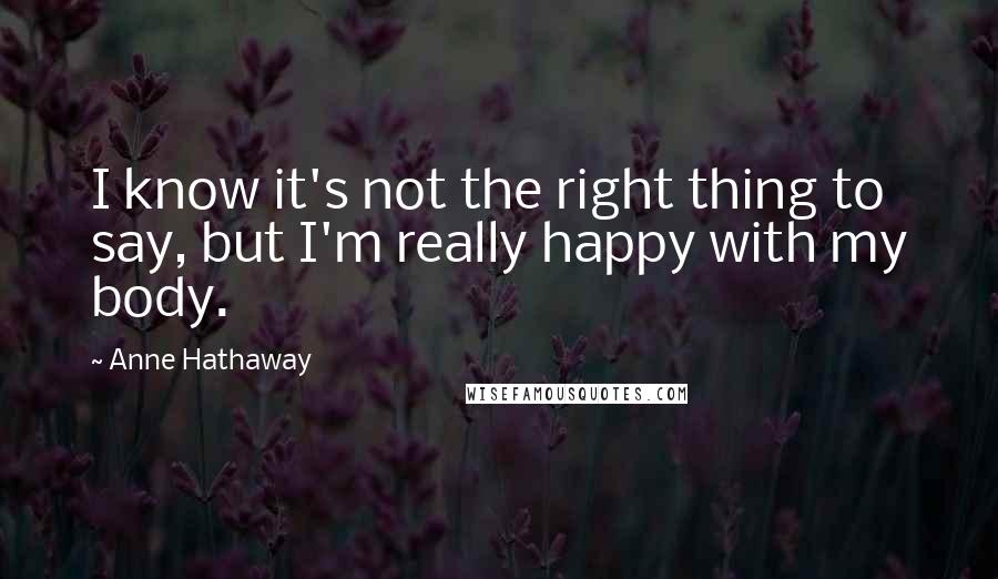Anne Hathaway Quotes: I know it's not the right thing to say, but I'm really happy with my body.