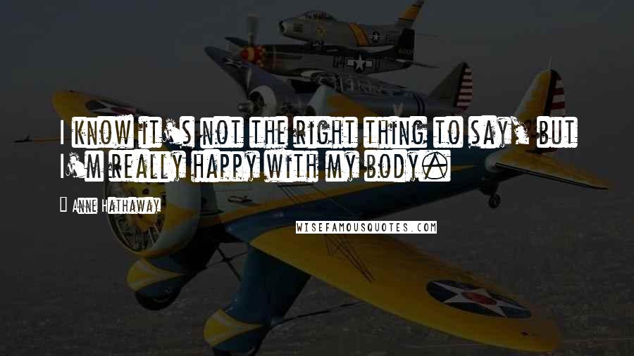 Anne Hathaway Quotes: I know it's not the right thing to say, but I'm really happy with my body.