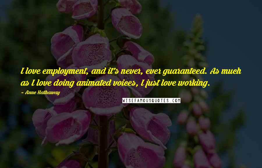 Anne Hathaway Quotes: I love employment, and it's never, ever guaranteed. As much as I love doing animated voices, I just love working.