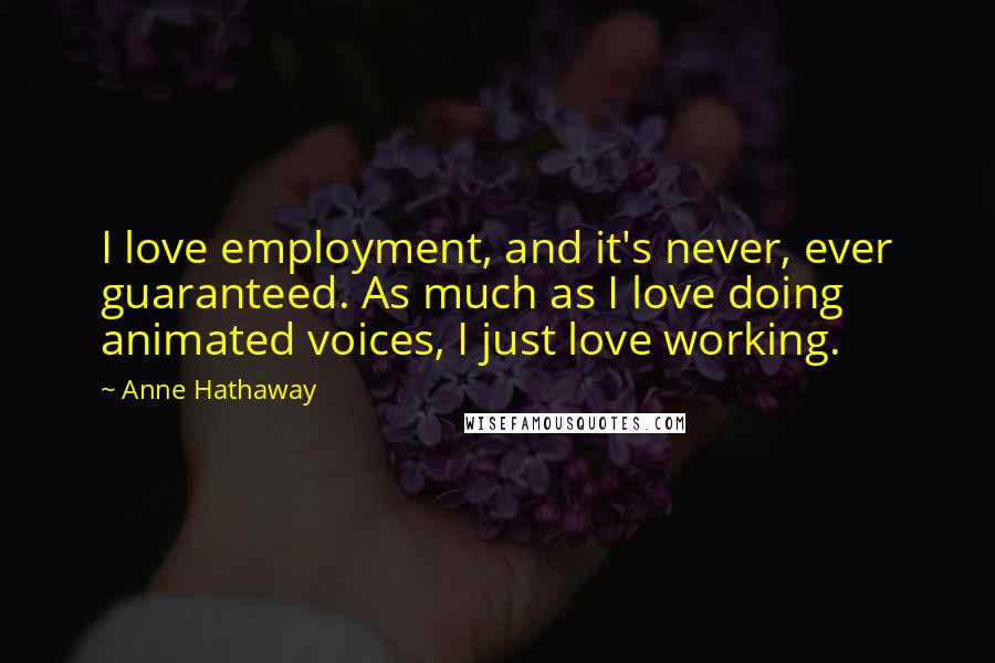 Anne Hathaway Quotes: I love employment, and it's never, ever guaranteed. As much as I love doing animated voices, I just love working.