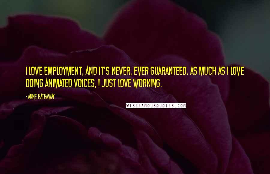Anne Hathaway Quotes: I love employment, and it's never, ever guaranteed. As much as I love doing animated voices, I just love working.