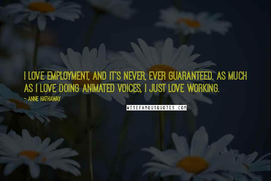Anne Hathaway Quotes: I love employment, and it's never, ever guaranteed. As much as I love doing animated voices, I just love working.