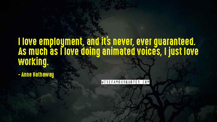Anne Hathaway Quotes: I love employment, and it's never, ever guaranteed. As much as I love doing animated voices, I just love working.
