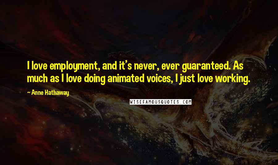 Anne Hathaway Quotes: I love employment, and it's never, ever guaranteed. As much as I love doing animated voices, I just love working.