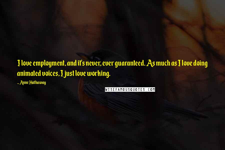 Anne Hathaway Quotes: I love employment, and it's never, ever guaranteed. As much as I love doing animated voices, I just love working.