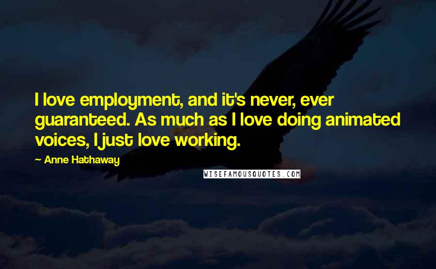Anne Hathaway Quotes: I love employment, and it's never, ever guaranteed. As much as I love doing animated voices, I just love working.