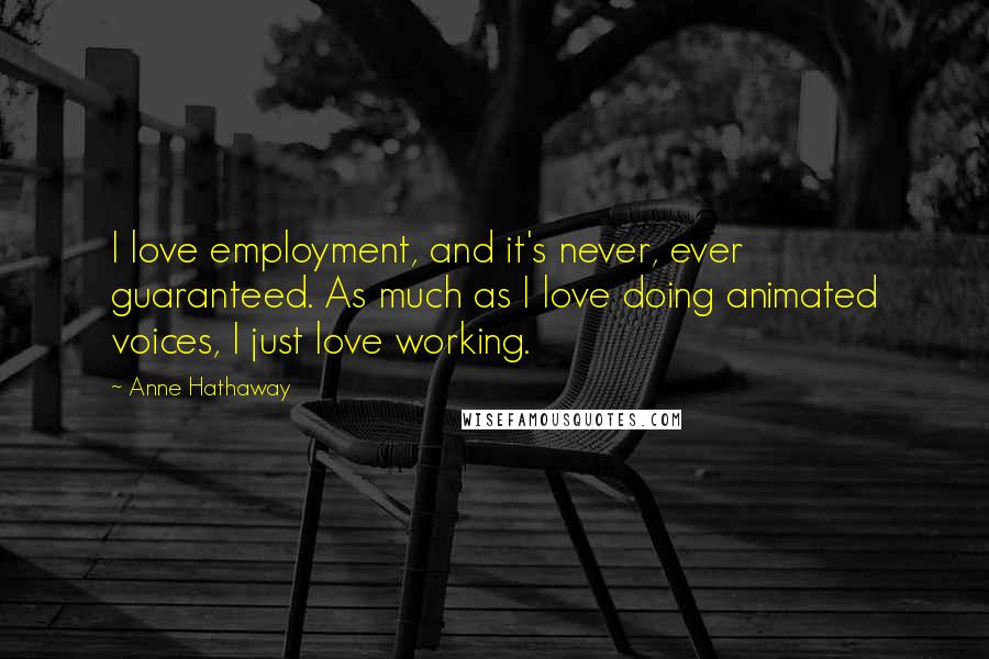 Anne Hathaway Quotes: I love employment, and it's never, ever guaranteed. As much as I love doing animated voices, I just love working.