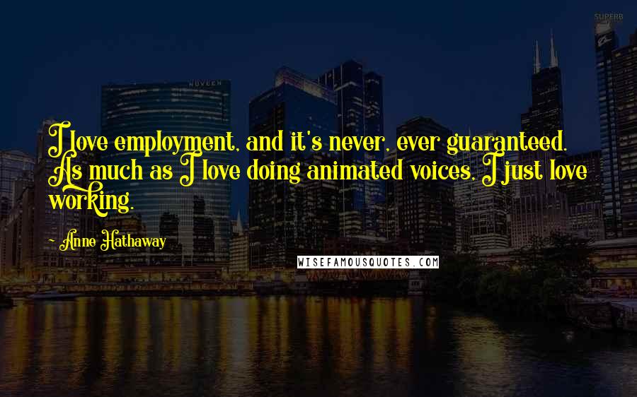 Anne Hathaway Quotes: I love employment, and it's never, ever guaranteed. As much as I love doing animated voices, I just love working.