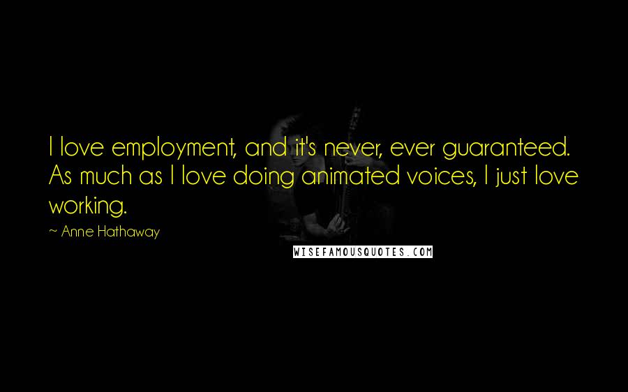 Anne Hathaway Quotes: I love employment, and it's never, ever guaranteed. As much as I love doing animated voices, I just love working.