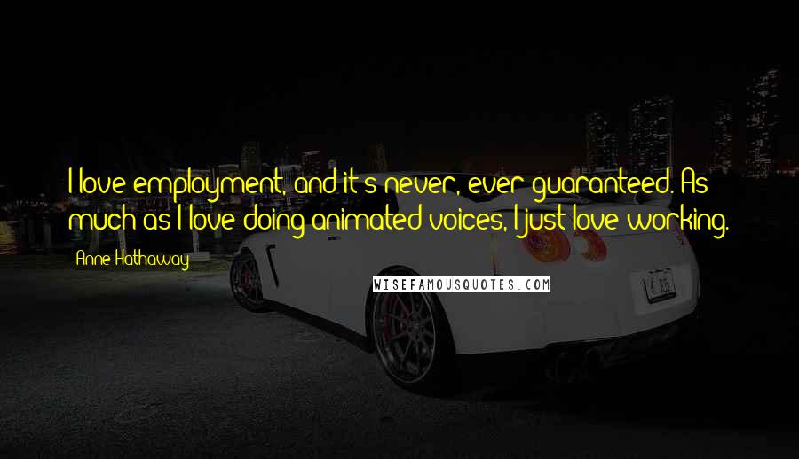 Anne Hathaway Quotes: I love employment, and it's never, ever guaranteed. As much as I love doing animated voices, I just love working.