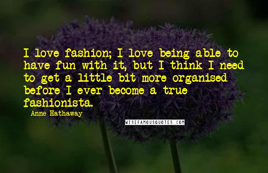 Anne Hathaway Quotes: I love fashion; I love being able to have fun with it, but I think I need to get a little bit more organised before I ever become a true fashionista.