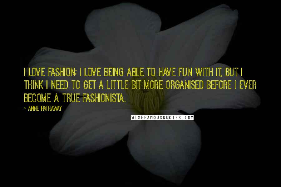 Anne Hathaway Quotes: I love fashion; I love being able to have fun with it, but I think I need to get a little bit more organised before I ever become a true fashionista.