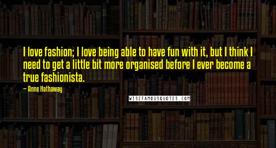 Anne Hathaway Quotes: I love fashion; I love being able to have fun with it, but I think I need to get a little bit more organised before I ever become a true fashionista.