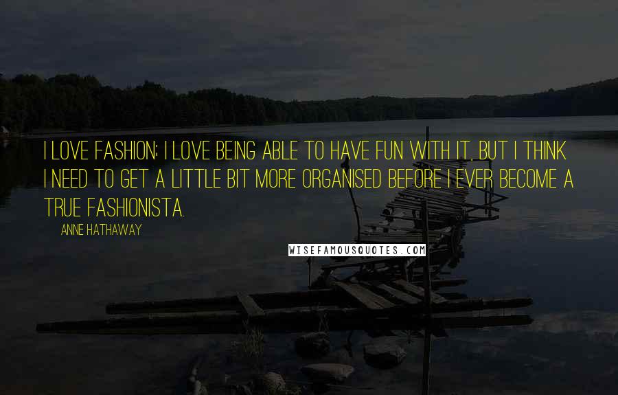 Anne Hathaway Quotes: I love fashion; I love being able to have fun with it, but I think I need to get a little bit more organised before I ever become a true fashionista.