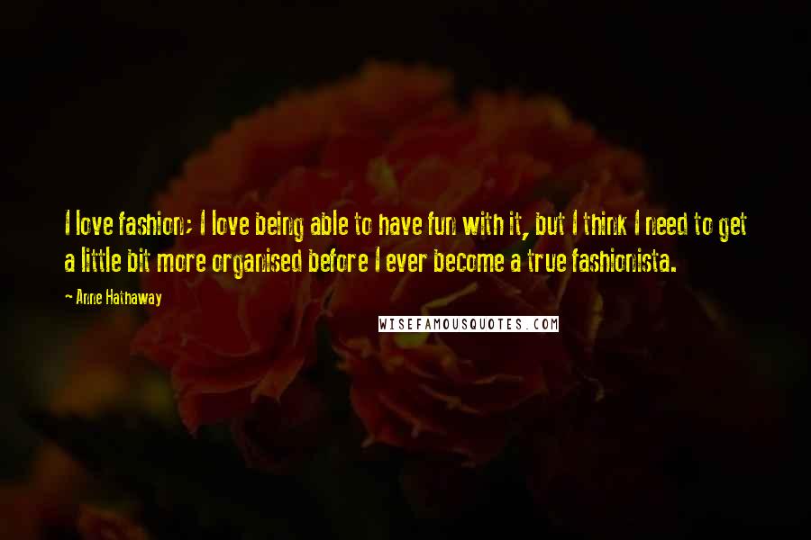 Anne Hathaway Quotes: I love fashion; I love being able to have fun with it, but I think I need to get a little bit more organised before I ever become a true fashionista.