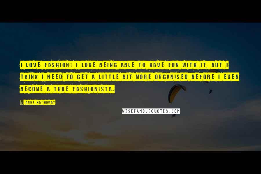 Anne Hathaway Quotes: I love fashion; I love being able to have fun with it, but I think I need to get a little bit more organised before I ever become a true fashionista.