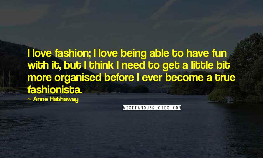 Anne Hathaway Quotes: I love fashion; I love being able to have fun with it, but I think I need to get a little bit more organised before I ever become a true fashionista.