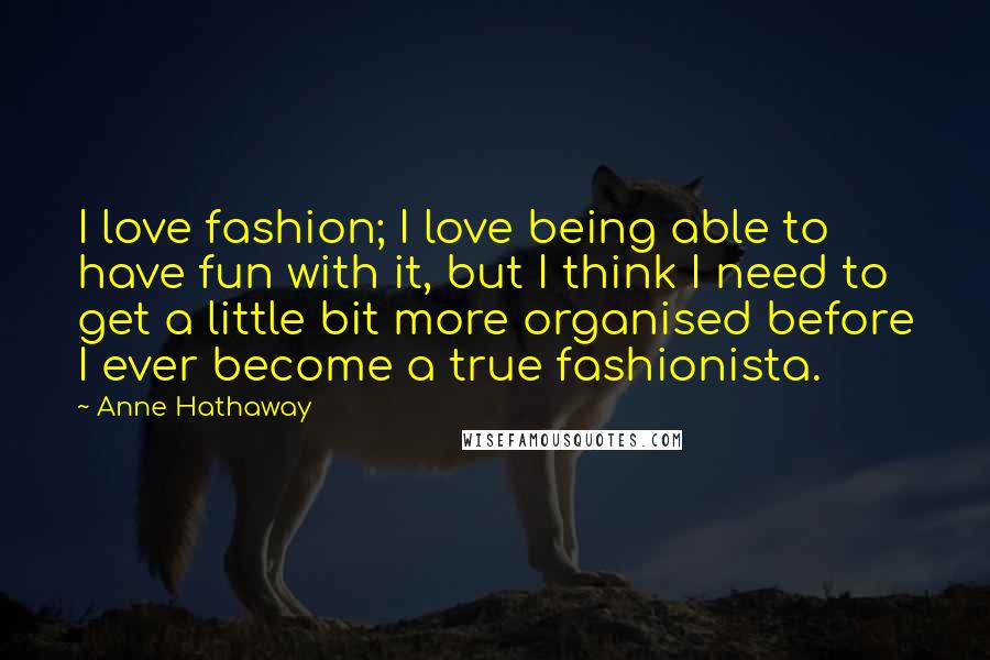 Anne Hathaway Quotes: I love fashion; I love being able to have fun with it, but I think I need to get a little bit more organised before I ever become a true fashionista.