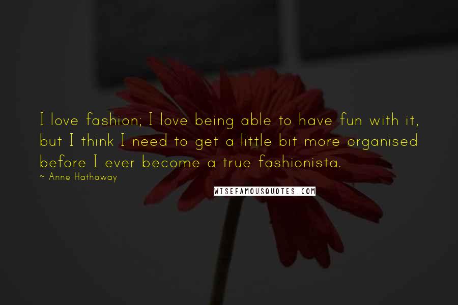 Anne Hathaway Quotes: I love fashion; I love being able to have fun with it, but I think I need to get a little bit more organised before I ever become a true fashionista.