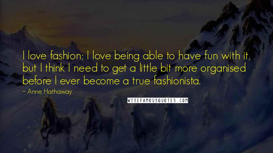 Anne Hathaway Quotes: I love fashion; I love being able to have fun with it, but I think I need to get a little bit more organised before I ever become a true fashionista.