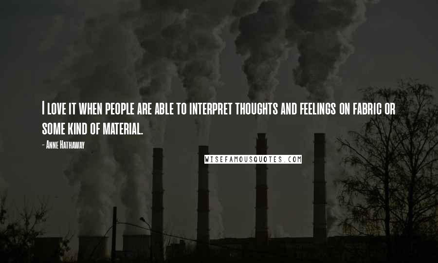 Anne Hathaway Quotes: I love it when people are able to interpret thoughts and feelings on fabric or some kind of material.