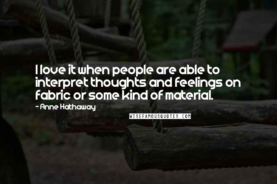 Anne Hathaway Quotes: I love it when people are able to interpret thoughts and feelings on fabric or some kind of material.