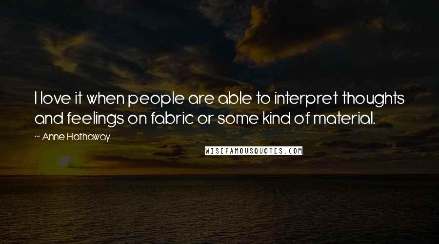 Anne Hathaway Quotes: I love it when people are able to interpret thoughts and feelings on fabric or some kind of material.