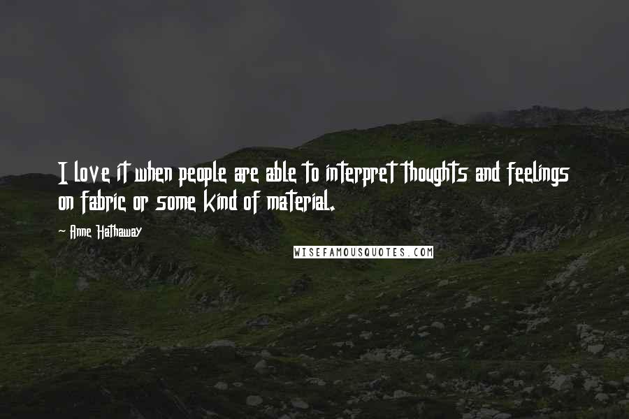 Anne Hathaway Quotes: I love it when people are able to interpret thoughts and feelings on fabric or some kind of material.