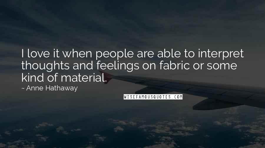 Anne Hathaway Quotes: I love it when people are able to interpret thoughts and feelings on fabric or some kind of material.